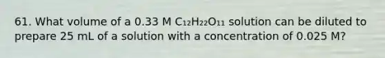 61. What volume of a 0.33 M C₁₂H₂₂O₁₁ solution can be diluted to prepare 25 mL of a solution with a concentration of 0.025 M?