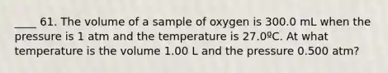 ____ 61. The volume of a sample of oxygen is 300.0 mL when the pressure is 1 atm and the temperature is 27.0ºC. At what temperature is the volume 1.00 L and the pressure 0.500 atm?