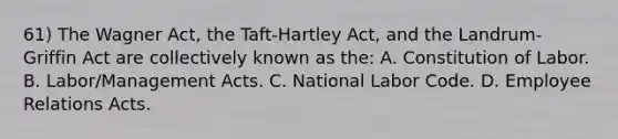 61) The Wagner Act, the Taft-Hartley Act, and the Landrum-Griffin Act are collectively known as the: A. Constitution of Labor. B. Labor/Management Acts. C. National Labor Code. D. Employee Relations Acts.