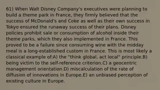 61) When Walt Disney Company's executives were planning to build a theme park in France, they firmly believed that the success of McDonald's and Coke as well as their own success in Tokyo ensured the runaway success of their plans. Disney policies prohibit sale or consumption of alcohol inside their theme parks, which they also implemented in France. This proved to be a failure since consuming wine with the midday meal is a long-established custom in France. This is most likely a classical example of:A) the "think global, act local" principle.B) being victim to the self-reference criterion.C) a geocentric management orientation.D) miscalculation of the rate of diffusion of innovations in Europe.E) an unbiased perception of existing culture in Europe.