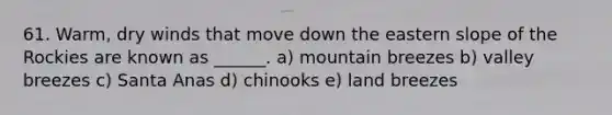 61. Warm, dry winds that move down the eastern slope of the Rockies are known as ______. a) mountain breezes b) valley breezes c) Santa Anas d) chinooks e) land breezes