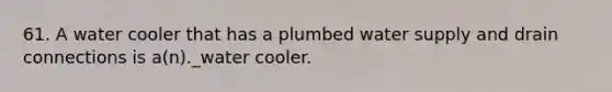 61. A water cooler that has a plumbed water supply and drain connections is a(n)._water cooler.