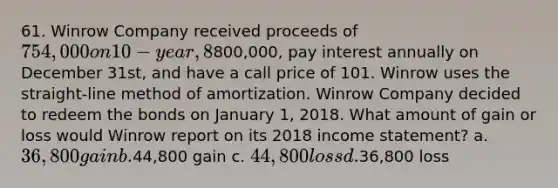 61. Winrow Company received proceeds of 754,000 on 10-year, 8% bonds issued on January 1, 2016. The bonds had a face value of800,000, pay interest annually on December 31st, and have a call price of 101. Winrow uses the straight-line method of amortization. Winrow Company decided to redeem the bonds on January 1, 2018. What amount of gain or loss would Winrow report on its 2018 income statement? a. 36,800 gain b.44,800 gain c. 44,800 loss d.36,800 loss