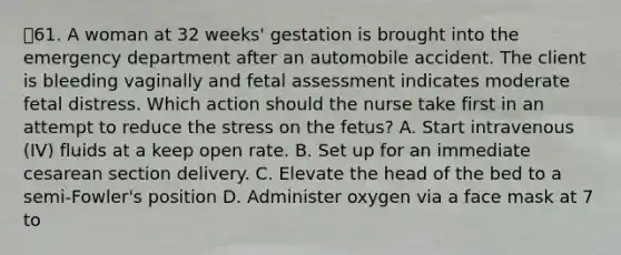 61. A woman at 32 weeks' gestation is brought into the emergency department after an automobile accident. The client is bleeding vaginally and fetal assessment indicates moderate fetal distress. Which action should the nurse take first in an attempt to reduce the stress on the fetus? A. Start intravenous (IV) fluids at a keep open rate. B. Set up for an immediate cesarean section delivery. C. Elevate the head of the bed to a semi-Fowler's position D. Administer oxygen via a face mask at 7 to