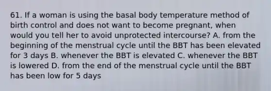 61. If a woman is using the basal body temperature method of birth control and does not want to become pregnant, when would you tell her to avoid unprotected intercourse? A. from the beginning of the menstrual cycle until the BBT has been elevated for 3 days B. whenever the BBT is elevated C. whenever the BBT is lowered D. from the end of the menstrual cycle until the BBT has been low for 5 days