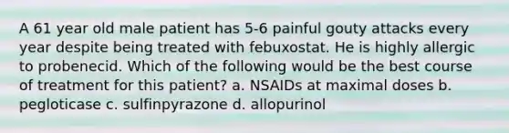 A 61 year old male patient has 5-6 painful gouty attacks every year despite being treated with febuxostat. He is highly allergic to probenecid. Which of the following would be the best course of treatment for this patient? a. NSAIDs at maximal doses b. pegloticase c. sulfinpyrazone d. allopurinol