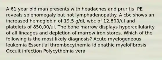 A 61 year old man presents with headaches and pruritis. PE reveals splenomegaly but not lymphadenopathy. A cbc shows an increased hemoglobin of 19.5 g/dl, wbc of 12,800/ul and platelets of 850,00/ul. The bone marrow displays hypercellularity of all lineages and depletion of marrow iron stores. Which of the following is the most likely diagnosis? Acute myelogeneous leukemia Essential thrombocythemia Idiopathic myelofibrosis Occult infection Polycythemia vera