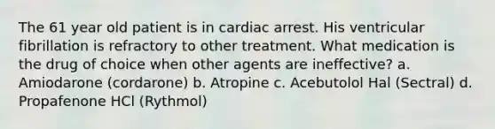 The 61 year old patient is in cardiac arrest. His ventricular fibrillation is refractory to other treatment. What medication is the drug of choice when other agents are ineffective? a. Amiodarone (cordarone) b. Atropine c. Acebutolol Hal (Sectral) d. Propafenone HCl (Rythmol)