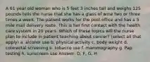 A 61 year old woman who is 5 feet 3 inches tall and weighs 125 pounds tells the nurse that she has a glass of wine two or three times a week. The patient works for the post office and has a 5 mile mail delivery route. This is her first contact with the health care system in 20 years. Which of these topics will the nurse plan to include in patient teaching about cancer? (select all that apply) a. alcohol use b. physical activity c. body weight d. colorectal screening e. tobacco use f. mammography g. Pap testing h. sunscreen use Answer: D, F, G, H