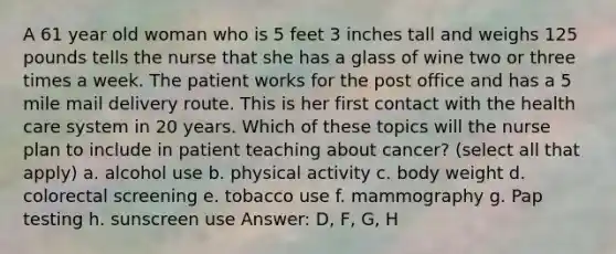 A 61 year old woman who is 5 feet 3 inches tall and weighs 125 pounds tells the nurse that she has a glass of wine two or three times a week. The patient works for the post office and has a 5 mile mail delivery route. This is her first contact with the health care system in 20 years. Which of these topics will the nurse plan to include in patient teaching about cancer? (select all that apply) a. alcohol use b. physical activity c. body weight d. colorectal screening e. tobacco use f. mammography g. Pap testing h. sunscreen use Answer: D, F, G, H