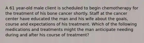 A 61 year-old male client is scheduled to begin chemotherapy for the treatment of his bone cancer shortly. Staff at the cancer center have educated the man and his wife about the goals, course and expectations of his treatment. Which of the following medications and treatments might the man anticipate needing during and after his course of treatment?