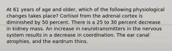 At 61 years of age and older, which of the following physiological changes takes place? Cortisol from the adrenal cortex is diminished by 50 percent. There is a 25 to 30 percent decrease in kidney mass. An increase in neurotransmitters in the nervous system results in a decrease in coordination. The ear canal atrophies, and the eardrum thins.