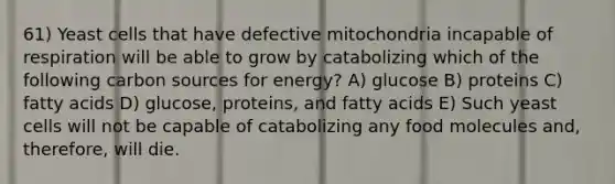 61) Yeast cells that have defective mitochondria incapable of respiration will be able to grow by catabolizing which of the following carbon sources for energy? A) glucose B) proteins C) fatty acids D) glucose, proteins, and fatty acids E) Such yeast cells will not be capable of catabolizing any food molecules and, therefore, will die.