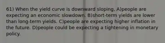 61) When the yield curve is downward sloping, A)people are expecting an economic slowdown. B)short-term yields are lower than long-term yields. C)people are expecting higher inflation in the future. D)people could be expecting a tightening in monetary policy.