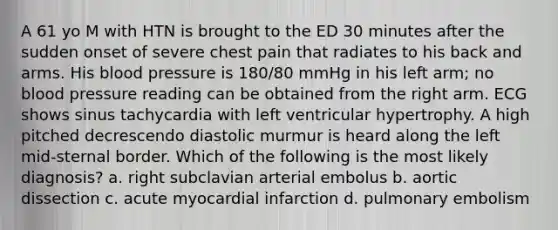 A 61 yo M with HTN is brought to the ED 30 minutes after the sudden onset of severe chest pain that radiates to his back and arms. His <a href='https://www.questionai.com/knowledge/kD0HacyPBr-blood-pressure' class='anchor-knowledge'>blood pressure</a> is 180/80 mmHg in his left arm; no blood pressure reading can be obtained from the right arm. ECG shows sinus tachycardia with left ventricular hypertrophy. A high pitched decrescendo diastolic murmur is heard along the left mid-sternal border. Which of the following is the most likely diagnosis? a. right subclavian arterial embolus b. aortic dissection c. acute myocardial infarction d. pulmonary embolism