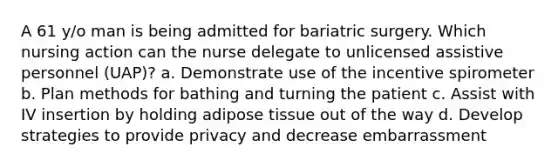 A 61 y/o man is being admitted for bariatric surgery. Which nursing action can the nurse delegate to unlicensed assistive personnel (UAP)? a. Demonstrate use of the incentive spirometer b. Plan methods for bathing and turning the patient c. Assist with IV insertion by holding adipose tissue out of the way d. Develop strategies to provide privacy and decrease embarrassment