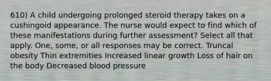 610) A child undergoing prolonged steroid therapy takes on a cushingoid appearance. The nurse would expect to find which of these manifestations during further assessment? Select all that apply. One, some, or all responses may be correct. Truncal obesity Thin extremities Increased linear growth Loss of hair on the body Decreased <a href='https://www.questionai.com/knowledge/kD0HacyPBr-blood-pressure' class='anchor-knowledge'>blood pressure</a>