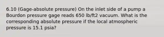 6.10 (Gage-absolute pressure) On the inlet side of a pump a Bourdon pressure gage reads 650 lb/ft2 vacuum. What is the corresponding absolute pressure if the local atmospheric pressure is 15.1 psia?