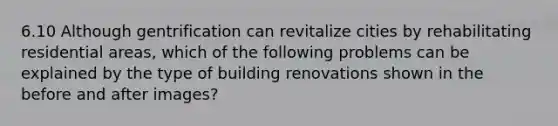 6.10 Although gentrification can revitalize cities by rehabilitating residential areas, which of the following problems can be explained by the type of building renovations shown in the before and after images?