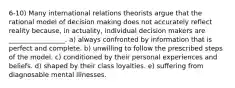 6-10) Many international relations theorists argue that the rational model of decision making does not accurately reflect reality because, in actuality, individual decision makers are _________________. a) always confronted by information that is perfect and complete. b) unwilling to follow the prescribed steps of the model. c) conditioned by their personal experiences and beliefs. d) shaped by their class loyalties. e) suffering from diagnosable mental illnesses.