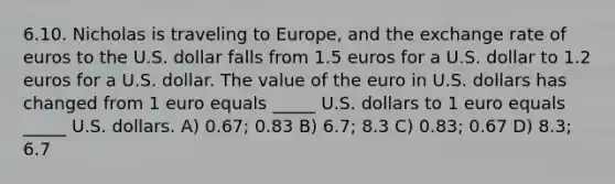 6.10. Nicholas is traveling to Europe, and the exchange rate of euros to the U.S. dollar falls from 1.5 euros for a U.S. dollar to 1.2 euros for a U.S. dollar. The value of the euro in U.S. dollars has changed from 1 euro equals _____ U.S. dollars to 1 euro equals _____ U.S. dollars. A) 0.67; 0.83 B) 6.7; 8.3 C) 0.83; 0.67 D) 8.3; 6.7