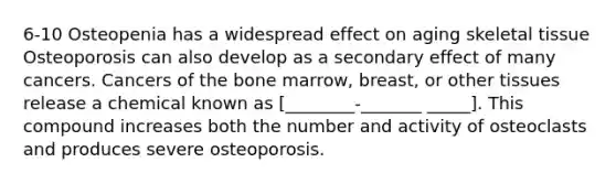 6-10 Osteopenia has a widespread effect on aging skeletal tissue Osteoporosis can also develop as a secondary effect of many cancers. Cancers of the bone marrow, breast, or other tissues release a chemical known as [________-_______ _____]. This compound increases both the number and activity of osteoclasts and produces severe osteoporosis.