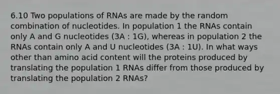 6.10 Two populations of RNAs are made by the random combination of nucleotides. In population 1 the RNAs contain only A and G nucleotides (3A : 1G), whereas in population 2 the RNAs contain only A and U nucleotides (3A : 1U). In what ways other than amino acid content will the proteins produced by translating the population 1 RNAs differ from those produced by translating the population 2 RNAs?