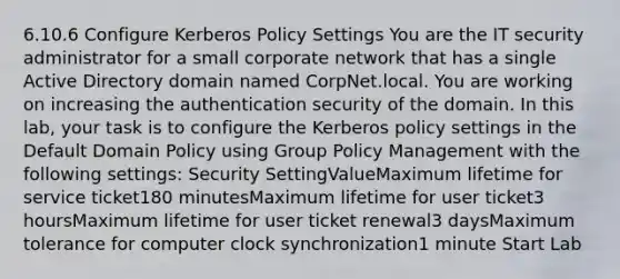 6.10.6 Configure Kerberos Policy Settings You are the IT security administrator for a small corporate network that has a single Active Directory domain named CorpNet.local. You are working on increasing the authentication security of the domain. In this lab, your task is to configure the Kerberos policy settings in the Default Domain Policy using Group Policy Management with the following settings: Security SettingValueMaximum lifetime for service ticket180 minutesMaximum lifetime for user ticket3 hoursMaximum lifetime for user ticket renewal3 daysMaximum tolerance for computer clock synchronization1 minute Start Lab