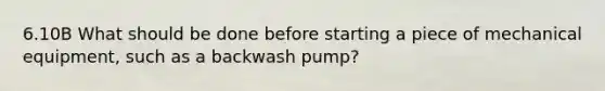 6.10B What should be done before starting a piece of mechanical equipment, such as a backwash pump?