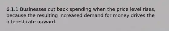 6.1.1 Businesses cut back spending when the price level rises, because the resulting increased demand for money drives the interest rate upward.