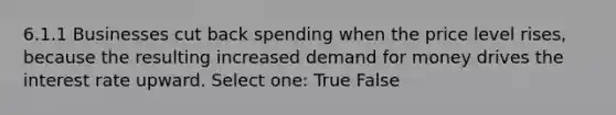 6.1.1 Businesses cut back spending when the price level rises, because the resulting increased demand for money drives the interest rate upward. Select one: True False