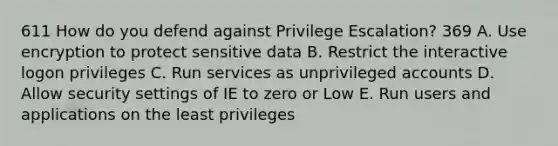 611 How do you defend against Privilege Escalation? 369 A. Use encryption to protect sensitive data B. Restrict the interactive logon privileges C. Run services as unprivileged accounts D. Allow security settings of IE to zero or Low E. Run users and applications on the least privileges