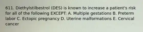 611. Diethylstilbestrol (DES) is known to increase a patient's risk for all of the following EXCEPT: A. Multiple gestations B. Preterm labor C. Ectopic pregnancy D. Uterine malformations E. Cervical cancer