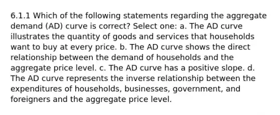 6.1.1 Which of the following statements regarding the aggregate demand (AD) curve is correct? Select one: a. The AD curve illustrates the quantity of goods and services that households want to buy at every price. b. The AD curve shows the direct relationship between the demand of households and the aggregate price level. c. The AD curve has a positive slope. d. The AD curve represents the inverse relationship between the expenditures of households, businesses, government, and foreigners and the aggregate price level.