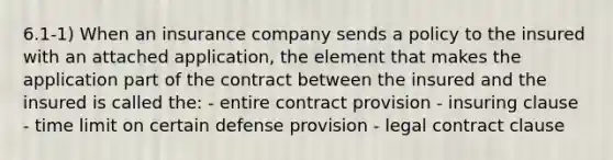 6.1-1) When an insurance company sends a policy to the insured with an attached application, the element that makes the application part of the contract between the insured and the insured is called the: - entire contract provision - insuring clause - time limit on certain defense provision - legal contract clause