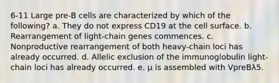 6-11 Large pre-B cells are characterized by which of the following? a. They do not express CD19 at the cell surface. b. Rearrangement of light-chain genes commences. c. Nonproductive rearrangement of both heavy-chain loci has already occurred. d. Allelic exclusion of the immunoglobulin light-chain loci has already occurred. e. μ is assembled with VpreBλ5.