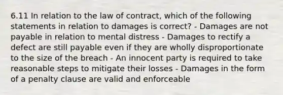 6.11 In relation to the law of contract, which of the following statements in relation to damages is correct? - Damages are not payable in relation to mental distress - Damages to rectify a defect are still payable even if they are wholly disproportionate to the size of the breach - An innocent party is required to take reasonable steps to mitigate their losses - Damages in the form of a penalty clause are valid and enforceable