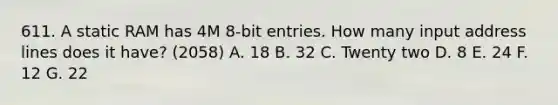 611. A static RAM has 4M 8-bit entries. How many input address lines does it have? (2058) A. 18 B. 32 C. Twenty two D. 8 E. 24 F. 12 G. 22