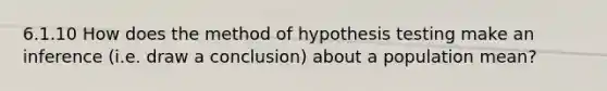 6.1.10 How does the method of hypothesis testing make an inference (i.e. draw a conclusion) about a population mean?