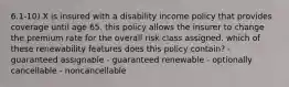 6.1-10) X is insured with a disability income policy that provides coverage until age 65. this policy allows the insurer to change the premium rate for the overall risk class assigned. which of these renewability features does this policy contain? - guaranteed assignable - guaranteed renewable - optionally cancellable - noncancellable