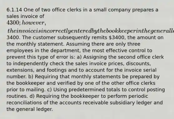 6.1.14 One of two office clerks in a small company prepares a sales invoice of 4300; however, the invoice is incorrectly entered by the bookkeeper in the general ledger as3400. The customer subsequently remits 3400, the amount on the monthly statement. Assuming there are only three employees in the department, the most effective control to prevent this type of error is: a) Assigning the second office clerk to independently check the sales invoice prices, discounts, extensions, and footings and to account for the invoice serial number. b) Requiring that monthly statements be prepared by the bookkeeper and verified by one of the other office clerks prior to mailing. c) Using predetermined totals to control posting routines. d) Requiring the bookkeeper to perform periodic reconciliations of the accounts receivable subsidiary ledger and the general ledger.