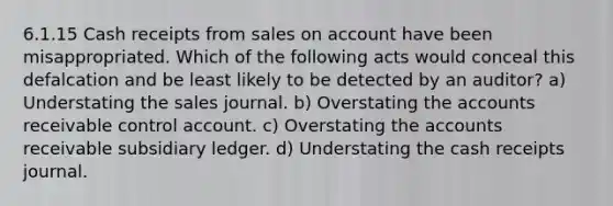 6.1.15 Cash receipts from sales on account have been misappropriated. Which of the following acts would conceal this defalcation and be least likely to be detected by an auditor? a) Understating the sales journal. b) Overstating the accounts receivable control account. c) Overstating the accounts receivable subsidiary ledger. d) Understating the cash receipts journal.