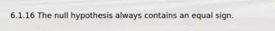 6.1.16 The null hypothesis always contains an equal sign.