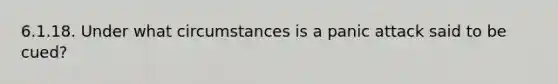 6.1.18. Under what circumstances is a panic attack said to be cued?