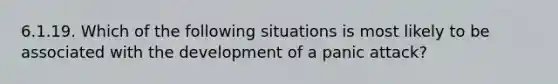 6.1.19. Which of the following situations is most likely to be associated with the development of a panic attack?