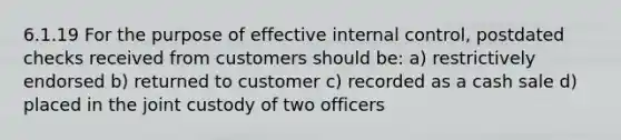 6.1.19 For the purpose of effective internal control, postdated checks received from customers should be: a) restrictively endorsed b) returned to customer c) recorded as a cash sale d) placed in the joint custody of two officers