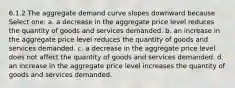 6.1.2 The aggregate demand curve slopes downward because Select one: a. a decrease in the aggregate price level reduces the quantity of goods and services demanded. b. an increase in the aggregate price level reduces the quantity of goods and services demanded. c. a decrease in the aggregate price level does not affect the quantity of goods and services demanded. d. an increase in the aggregate price level increases the quantity of goods and services demanded.