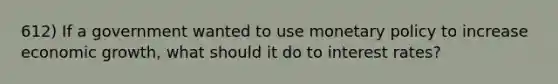612) If a government wanted to use monetary policy to increase economic growth, what should it do to interest rates?