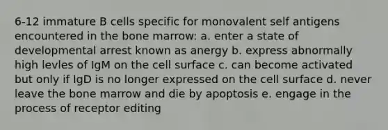 6-12 immature B cells specific for monovalent self antigens encountered in the bone marrow: a. enter a state of developmental arrest known as anergy b. express abnormally high levles of IgM on the cell surface c. can become activated but only if IgD is no longer expressed on the cell surface d. never leave the bone marrow and die by apoptosis e. engage in the process of receptor editing