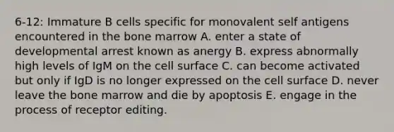 6-12: Immature B cells specific for monovalent self antigens encountered in the bone marrow A. enter a state of developmental arrest known as anergy B. express abnormally high levels of IgM on the cell surface C. can become activated but only if IgD is no longer expressed on the cell surface D. never leave the bone marrow and die by apoptosis E. engage in the process of receptor editing.